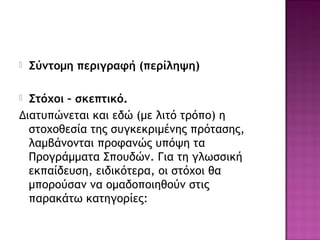  Σύντομη περιγραφή (περίληψη)
 Στόχοι – σκεπτικό.
Διατυπώνεται και εδώ (με λιτό τρόπο) η
στοχοθεσία της συγκεκριμένης πρότασης,
λαμβάνονται προφανώς υπόψη τα
Προγράμματα Σπουδών. Για τη γλωσσική
εκπαίδευση, ειδικότερα, οι στόχοι θα
μπορούσαν να ομαδοποιηθούν στις
παρακάτω κατηγορίες:
 