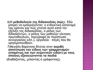 6)Η μεθοδολογία της διδασκαλίας (πώς). Εδώ
μπορεί να εμπεριέχονται: η ενδεικτική κατανομή
του χρόνου και πώς γίνεται αυτό κατά την
εξέλιξη της διδασκαλίας, ο ρόλος των
διδασκόντων, ο ρόλος των μαθητών (έκταση
πρωτοβουλιών, περιγραφή σε περίπτωση
συνεργασίας κλπ.), εργαλεία – πηγές που θα
χρησιμοποιηθούν.
7)Μεγάλη βαρύτητα δίνεται στην ακριβή
αποτύπωση του είδους των γραμματισμών
(επομένως και των κειμενικών ειδών) με τους
οποίους εξοικειώνονται τα παιδιά
(διαβάζοντας, μιλώντας ή γράφοντας).
 