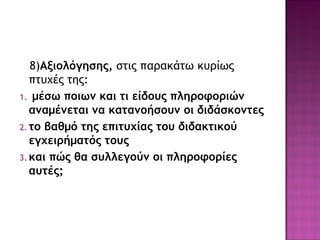 8)Αξιολόγησης, στις παρακάτω κυρίως
πτυχές της:
1. μέσω ποιων και τι είδους πληροφοριών
αναμένεται να κατανοήσουν οι διδάσκοντες
2. το βαθμό της επιτυχίας του διδακτικού
εγχειρήματός τους
3. και πώς θα συλλεγούν οι πληροφορίες
αυτές;
 