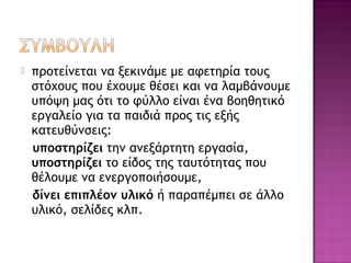  προτείνεται να ξεκινάμε με αφετηρία τους
στόχους που έχουμε θέσει και να λαμβάνουμε
υπόψη μας ότι το φύλλο είναι ένα βοηθητικό
εργαλείο για τα παιδιά προς τις εξής
κατευθύνσεις:
υποστηρίζει την ανεξάρτητη εργασία,
υποστηρίζει το είδος της ταυτότητας που
θέλουμε να ενεργοποιήσουμε,
δίνει επιπλέον υλικό ή παραπέμπει σε άλλο
υλικό, σελίδες κλπ.
 