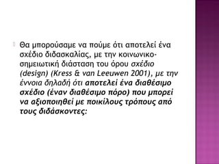  Θα μπορούσαμε να πούμε ότι αποτελεί ένα
σχέδιο διδασκαλίας, με την κοινωνικο-
σημειωτική διάσταση του όρου σχέδιο
(design) (Kress & van Leeuwen 2001), με την
έννοια δηλαδή ότι αποτελεί ένα διαθέσιμο
σχέδιο (έναν διαθέσιμο πόρο) που μπορεί
να αξιοποιηθεί με ποικίλους τρόπους από
τους διδάσκοντες:
 