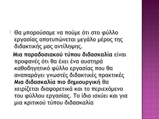  Θα μπορούσαμε να πούμε ότι στο φύλλο
εργασίας αποτυπώνεται μεγάλο μέρος της
διδακτικής μας αντίληψης.
Μια παραδοσιακού τύπου διδασκαλία είναι
προφανές ότι θα έχει ένα αυστηρά
καθοδηγητικό φύλλο εργασίας που θα
αναπαράγει γνωστές διδακτικές πρακτικές
Μια διδασκαλία πιο δημιουργική θα
χειρίζεται διαφορετικά και το περιεχόμενο
του φύλλου εργασίας. Το ίδιο ισχύει και για
μια κριτικού τύπου διδασκαλία
 