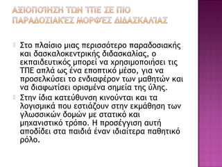  Στο πλαίσιο μιας περισσότερο παραδοσιακής
και δασκαλοκεντρικής διδασκαλίας, ο
εκπαιδευτικός μπορεί να χρησιμοποιήσει τις
ΤΠΕ απλά ως ένα εποπτικό μέσο, για να
προσελκύσει το ενδιαφέρον των μαθητών και
να διαφωτίσει ορισμένα σημεία της ύλης.
 Στην ίδια κατεύθυνση κινούνται και τα
λογισμικά που εστιάζουν στην εκμάθηση των
γλωσσικών δομών με στατικό και
μηχανιστικό τρόπο. Η προσέγγιση αυτή
αποδίδει στα παιδιά έναν ιδιαίτερα παθητικό
ρόλο.
 
