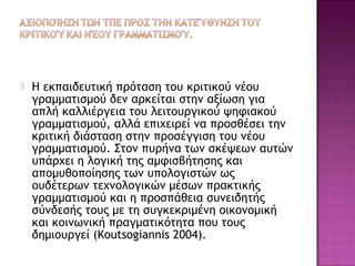  Η εκπαιδευτική πρόταση του κριτικού νέου
γραμματισμού δεν αρκείται στην αξίωση για
απλή καλλιέργεια του λειτουργικού ψηφιακού
γραμματισμού, αλλά επιχειρεί να προσθέσει την
κριτική διάσταση στην προσέγγιση του νέου
γραμματισμού. Στον πυρήνα των σκέψεων αυτών
υπάρχει η λογική της αμφισβήτησης και
απομυθοποίησης των υπολογιστών ως
ουδέτερων τεχνολογικών μέσων πρακτικής
γραμματισμού και η προσπάθεια συνειδητής
σύνδεσής τους με τη συγκεκριμένη οικονομική
και κοινωνική πραγματικότητα που τους
δημιουργεί (Koutsogiannis 2004).
 