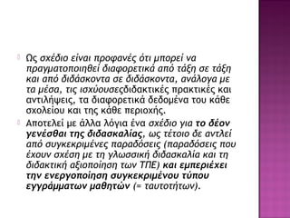  Ως σχέδιο είναι προφανές ότι μπορεί να
πραγματοποιηθεί διαφορετικά από τάξη σε τάξη
και από διδάσκοντα σε διδάσκοντα, ανάλογα με
τα μέσα, τις ισχύουσεςδιδακτικές πρακτικές και
αντιλήψεις, τα διαφορετικά δεδομένα του κάθε
σχολείου και της κάθε περιοχής.
 Αποτελεί με άλλα λόγια ένα σχέδιο για το δέον
γενέσθαι της διδασκαλίας, ως τέτοιο δε αντλεί
από συγκεκριμένες παραδόσεις (παραδόσεις που
έχουν σχέση με τη γλωσσική διδασκαλία και τη
διδακτική αξιοποίηση των ΤΠΕ) και εμπεριέχει
την ενεργοποίηση συγκεκριμένου τύπου
εγγράμματων μαθητών (= ταυτοτήτων).
 