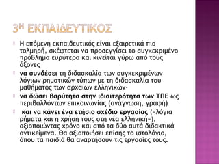  Η επόμενη εκπαιδευτικός είναι εξαιρετικά πιο
τολμηρή, σκέφτεται να προσεγγίσει το συγκεκριμένο
πρόβλημα ευρύτερα και κινείται γύρω από τους
άξονες
 να συνδέσει τη διδασκαλία των συγκεκριμένων
λόγιων ρηματικών τύπων με τη διδασκαλία του
μαθήματος των αρχαίων ελληνικών·
 να δώσει βαρύτητα στην ιδιαιτερότητα των ΤΠΕ ως
περιβαλλόντων επικοινωνίας (ανάγνωση, γραφή)
 και να κάνει ένα ετήσιο σχέδιο εργασίας («λόγια
ρήματα και η χρήση τους στη νέα ελληνική»),
αξιοποιώντας χρόνο και από τα δύο αυτά διδακτικά
αντικείμενα. Θα αξιοποιήσει επίσης το ιστολόγιο,
όπου τα παιδιά θα αναρτήσουν τις εργασίες τους.
 