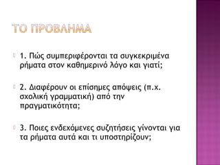  1. Πώς συμπεριφέρονται τα συγκεκριμένα
ρήματα στον καθημερινό λόγο και γιατί;
 2. Διαφέρουν οι επίσημες απόψεις (π.χ.
σχολική γραμματική) από την
πραγματικότητα;
 3. Ποιες ενδεχόμενες συζητήσεις γίνονται για
τα ρήματα αυτά και τι υποστηρίζουν;
 