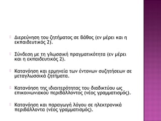  Διερεύνηση του ζητήματος σε βάθος (εν μέρει και η
εκπαιδευτικός 2).
 Σύνδεση με τη γλωσσική πραγματικότητα (εν μέρει
και η εκπαιδευτικός 2).
 Κατανόηση και ερμηνεία των έντονων συζητήσεων σε
μεταγλωσσικά ζητήματα.
 Κατανόηση της ιδιαιτερότητας του διαδικτύου ως
επικοινωνιακού περιβάλλοντος (νέος γραμματισμός).
 Κατανόηση και παραγωγή λόγου σε ηλεκτρονικά
περιβάλλοντα (νέος γραμματισμός).
 