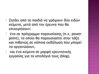  Ζητάει από τα παιδιά να γράψουν δύο ειδών
κείμενα, μετά από την έρευνα που θα
επιχειρήσουν:
 ένα σε πρόγραμμα παρουσίασης (π.χ. power
point), το οποίο θα παρουσιαστεί στην τάξη
και πιθανώς σε κάποια εκδήλωση που μπορεί
να οργανώσουν,
 και ένα κείμενο σε μορφή ερευνητικής
εργασίας για το ιστολόγιό τους (blog).
 