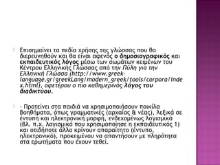  Επισημαίνει τα πεδία χρήσης της γλώσσας που θα
διερευνηθούν και θα είναι αφενός ο δημοσιογραφικός και
εκπαιδευτικός λόγος μέσω των σωμάτων κειμένων του
Κέντρου Ελληνικής Γλώσσας από την Πύλη για την
Ελληνική Γλώσσα (http://www.greek-
language.gr/greekLang/modern_greek/tools/corpora/inde
x.html), αφετέρου ο πιο καθημερινός λόγος του
διαδικτύου.
 – Προτείνει στα παιδιά να χρησιμοποιήσουν ποικίλα
βοηθήματα, όπως γραμματικές (αρχαίας & νέας), λεξικά σε
έντυπη και ηλεκτρονική μορφή, ενδεχομένως λογισμικά
(βλ. π.χ. λογισμικό που χρησιμοποίησε η εκπαιδευτικός 1)
και οτιδήποτε άλλο κρίνουν απαραίτητο (έντυπο,
ηλεκτρονικό), προκειμένου να απαντήσουν με πληρότητα
στα ερωτήματα που έχουν τεθεί.
 