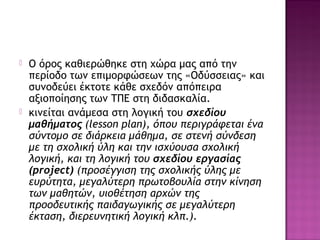  Ο όρος καθιερώθηκε στη χώρα μας από την
περίοδο των επιμορφώσεων της «Οδύσσειας» και
συνοδεύει έκτοτε κάθε σχεδόν απόπειρα
αξιοποίησης των ΤΠΕ στη διδασκαλία.
 κινείται ανάμεσα στη λογική του σχεδίου
μαθήματος (lesson plan), όπου περιγράφεται ένα
σύντομο σε διάρκεια μάθημα, σε στενή σύνδεση
με τη σχολική ύλη και την ισχύουσα σχολική
λογική, και τη λογική του σχεδίου εργασίας
(project) (προσέγγιση της σχολικής ύλης με
ευρύτητα, μεγαλύτερη πρωτοβουλία στην κίνηση
των μαθητών, υιοθέτηση αρχών της
προοδευτικής παιδαγωγικής σε μεγαλύτερη
έκταση, διερευνητική λογική κλπ.).
 