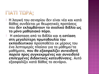  Η λογική του σεναρίου δεν είναι νέα και κατά
βάθος συνδέεται με θεωρητικές προτάσεις
που δεν εκλαμβάνουν το σχολικό βιβλίο ως
το μόνο μαθησιακό πόρο.
 Η απόσταση από το βιβλίο και η εστίαση
στη μεγαλύτερη πρωτοβουλία του
εκπαιδευτικού προϋποθέτει εκ μέρους του
ένα λεπτομερές πλαίσιο για το μάθημα/τα
μαθήματα, που θα εξασφαλίζει συνειδητή
πορεία προς συγκεκριμένες και συνειδητά
επιλεγμένες διδακτικές κατευθύνσεις. Αυτό
εξασφαλίζει κατά βάθος το σενάριο.
 