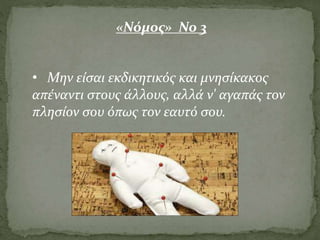 • Μην είσαι εκδικητικός και μνησίκακος
απέναντι στους άλλους, αλλά ν' αγαπάς τον
πλησίον σου όπως τον εαυτό σου.
«Νόμος» Νο 3
 