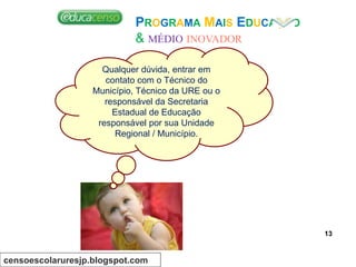 PROGRAMA MAIS EDUCAÇÃO
& MÉDIO INOVADOR
Qualquer dúvida, entrar em
contato com o Técnico do
Município, Técnico da URE ou o
responsável da Secretaria
Estadual de Educação
responsável por sua Unidade
Regional / Município.
censoescolaruresjp.blogspot.com
13
 