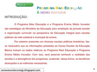 PROGRAMA MAIS EDUCAÇÃO
& MÉDIO INOVADOR
INTRODUÇÃO:
O Programa Mais Educação e o Programa Ensino Médio Inovador
são estratégias do Ministério da Educação para ampliação da jornada escolar
e organização curricular na perspectiva da Educação Integral para escolas
públicas da rede estadual e municipal de ensino.
Por estarem presentes em diversas escolas públicas brasileiras, faz-
se necessário que as informações prestadas ao Censo Escolar da Educação
Básica incluam os dados relativos ao Programa Mais Educação e Programa
Ensino Médio Inovador. Com isso, será possível conhecer a realidade das
escolas e a abrangência dos programas, avaliando, dessa forma, os benefícios
alcançados e as melhorias necessárias.
censoescolaruresjp.blogspot.com
3
 