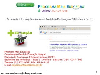 Para mais informações acesse o Portal ou Endereço e Telefones a baixo:
Programa Mais Educação
Coordenação Geral de Educação Integral
Diretoria de Currículos e Educação Integral (DICEI)
Esplanada dos Ministérios – Bloco L – Anexo II – Sala 301 / CEP: 70047 – 902
Telefone: (61) 2022-9039, 9184, 9185 e 9187.
E-mail: educacaointegral@mec.gov.br
PROGRAMA MAIS EDUCAÇÃO
& MÉDIO INOVADOR
censoescolaruresjp.blogspot.com 5
 