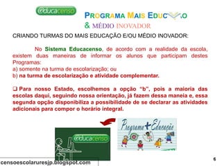 CRIANDO TURMAS DO MAIS EDUCAÇÃO E/OU MÉDIO INOVADOR:
No Sistema Educacenso, de acordo com a realidade da escola,
existem duas maneiras de informar os alunos que participam destes
Programas:
a) somente na turma de escolarização; ou
b) na turma de escolarização e atividade complementar.
 Para nosso Estado, escolhemos a opção “b”, pois a maioria das
escolas daqui, seguindo nossa orientação, já fazem dessa maneia e, essa
segunda opção disponibiliza a possibilidade de se declarar as atividades
adicionais para compor o horário integral.
PROGRAMA MAIS EDUCAÇÃO
& MÉDIO INOVADOR
censoescolaruresjp.blogspot.com
6
 