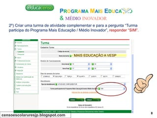 PROGRAMA MAIS EDUCAÇÃO
& MÉDIO INOVADOR
2º) Criar uma turma de atividade complementar e para a pergunta “Turma
participa do Programa Mais Educação / Médio Inovador”, responder “SIM”.
MAIS EDUCAÇÃO A VESP
censoescolaruresjp.blogspot.com
8
 