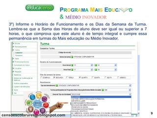 PROGRAMA MAIS EDUCAÇÃO
& MÉDIO INOVADOR
3º) Informe o Horário de Funcionamento e os Dias da Semana da Turma.
Lembre-se que a Soma das Horas do aluno deve ser igual ou superior a 7
horas, o que comprova que este aluno é de tempo integral e cumpre essa
permanência em turmas do Mais educação ou Médio Inovador.
censoescolaruresjp.blogspot.com
9
 