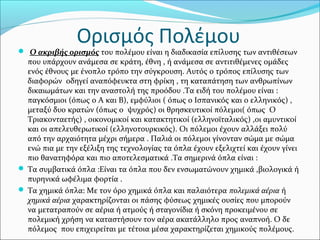 Ο ακριβής ορισμός του πολέμου είναι η διαδικασία επίλυσης των αντιθέσεων
που υπάρχουν ανάμεσα σε κράτη, έθνη , ή ανάμεσα σε αντιτιθέμενες ομάδες
ενός έθνους με ένοπλο τρόπο την σύγκρουση. Αυτός ο τρόπος επίλυσης των
διαφορών οδηγεί αναπόφευκτα στη φρίκη , τη καταπάτηση των ανθρωπίνων
δικαιωμάτων και την αναστολή της προόδου .Τα ειδή του πολέμου είναι :
παγκόσμιοι (όπως ο Α και Β), εμφύλιοι ( όπως ο Ισπανικός και ο ελληνικός) ,
μεταξύ δυο κρατών (όπως ο ψυχρός) οι θρησκευτικοί πόλεμοι( όπως Ο
Τριακονταετής) , οικονομικοί και κατακτητικοί (ελληνοϊταλικός) ,οι αμυντικοί
και οι απελευθερωτικοί (ελληνοτουρκικός). Οι πόλεμοι έχουν αλλάξει πολύ
από την αρχαιότητα μέχρι σήμερα . Παλιά οι πόλεμοι γίνονταν σώμα με σώμα
ενώ πια με την εξέλιξη της τεχνολογίας τα όπλα έχουν εξελιχτεί και έχουν γίνει
πιο θανατηφόρα και πιο αποτελεσματικά .Τα σημερινά όπλα είναι :
 Τα συμβατικά όπλα :Είναι τα όπλα που δεν ενσωματώνουν χημικά ,βιολογικά ή
πυρηνικά ωφέλιμα φορτία .
 Τα χημικά όπλα: Με τον όρο χημικά όπλα και παλαιότερα πολεμικά αέρια ή
χημικά αέρια χαρακτηρίζονται οι πάσης φύσεως χημικές ουσίες που μπορούν
να μετατραπούν σε αέρια ή ατμούς ή σταγονίδια ή σκόνη προκειμένου σε
πολεμική χρήση να καταστήσουν τον αέρα ακατάλληλο προς αναπνοή. Ο δε
πόλεμος που επιχειρείται με τέτοια μέσα χαρακτηρίζεται χημικούς πολέμους.
Ορισμός Πολέμου
 