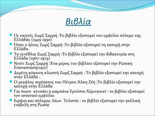 Βιβλία
Οι νικητές Ζωρζ Σαρρή :Το βιβλίο εξιστορεί τον εμφύλιο πόλεμο της
Ελλάδας (1945-1950)
Όταν ο ήλιος Ζωρζ Σαρρή :Το βιβλίο εξιστορεί τη κατοχή στην
Ελλάδα.
Τα γενέθλια Ζωρζ Σαρρή :Το βιβλίο εξιστορεί την διδακτορία στη
Ελλάδα (1967-1974)
Νινέτ Ζωρζ Σαρρή :Ένα μέρος του βιβλίου εξιστορεί την Ρώσικη
Επανασταση(1917)
Δεμένη κόκκινη κλωστή Ζωρζ Σαρρή : Το βιβλίο εξιστορεί την κατοχή
στην Ελλάδα .
Ο μεγάλος περίπατος του Πέτρου Άλκη Ζέη :Το βιβλίο εξιστορεί την
κατοχή στην Ελλάδα
Για ποιον κτυπάει η καμπάνα Ερνέστο Χέμινγουεϊ : το βιβλίο εξιστορεί
τον ισπανικό εμφύλιο.
Ειρήνη και πόλεμος Λέων Τολστόι : το βιβλίο εξιστορεί την γαλλική
εισβολή στη Ρωσία
 