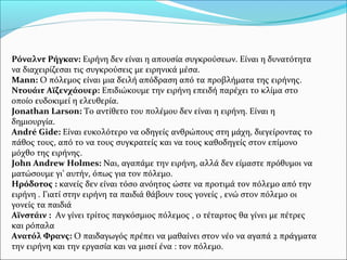 Ρόναλντ Ρήγκαν: Ειρήνη δεν είναι η απουσία συγκρούσεων. Είναι η δυνατότητα
να διαχειρίζεσαι τις συγκρούσεις με ειρηνικά μέσα.
Mann: Ο πόλεμος είναι μια δειλή απόδραση από τα προβλήματα της ειρήνης.
Ντουάιτ Αϊζενχάουερ: Επιδιώκουμε την ειρήνη επειδή παρέχει το κλίμα στο
οποίο ευδοκιμεί η ελευθερία.
Jonathan Larson: Το αντίθετο του πολέμου δεν είναι η ειρήνη. Είναι η
δημιουργία.
André Gide: Είναι ευκολότερο να οδηγείς ανθρώπους στη μάχη, διεγείροντας το
πάθος τους, από το να τους συγκρατείς και να τους καθοδηγείς στον επίμονο
μόχθο της ειρήνης.
John Andrew Holmes: Ναι, αγαπάμε την ειρήνη, αλλά δεν είμαστε πρόθυμοι να
ματώσουμε γι’ αυτήν, όπως για τον πόλεμο.
Ηρόδοτος : κανείς δεν είναι τόσο ανόητος ώστε να προτιμά τον πόλεμο από την
ειρήνη . Γιατί στην ειρήνη τα παιδιά θάβουν τους γονείς , ενώ στον πόλεμο οι
γονείς τα παιδιά
Αϊνστάιν : Αν γίνει τρίτος παγκόσμιος πόλεμος , ο τέταρτος θα γίνει με πέτρες
και ρόπαλα
Ανατόλ Φρανς: Ο παιδαγωγός πρέπει να μαθαίνει στον νέο να αγαπά 2 πράγματα
την ειρήνη και την εργασία και να μισεί ένα : τον πόλεμο.
 