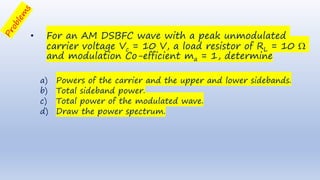 • For an AM DSBFC wave with a peak unmodulated
carrier voltage Vc = 10 V, a load resistor of RL = 10 
and modulation Co-efficient ma = 1, determine
a) Powers of the carrier and the upper and lower sidebands.
b) Total sideband power.
c) Total power of the modulated wave.
d) Draw the power spectrum.
 
