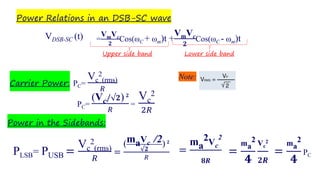 Power Relations in an DSB-SC wave
Note:
Carrier Power: PC=
Vc
2
(rms)
𝑅
Lower side bandUpper side band
VDSB-SC (t) =
VmVc
𝟐
Cos(ωC + ωm)t +
VmVc
𝟐
Cos(ωC - ωm)t
PC=
(Vc/√𝟐) 𝟐
𝑅
=
Vc
2
2𝑅
Power in the Sidebands:
PLSB= PUSB =
Vc
2
(rms)
𝑅
=
(maVc /2
√𝟐
) 𝟐
𝑅
=
ma
2Vc
2
𝟖𝑹
=
ma
2
𝟒
Vc
2
𝟐𝑹
=
ma
2
𝟒
PC
 