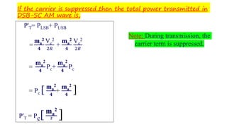 If the carrier is suppressed,then the total power transmitted in
DSB-SC AM wave is,
P'T= PLSB+ PUSB
=
ma
2
𝟒
Vc
2
2𝑅
+
ma
2
𝟒
Vc
2
2𝑅
=
ma
2
𝟒
Pc+
ma
2
𝟒
Pc
= Pc [ ma
2
𝟒
+
ma
2
𝟒
]
P'T = Pc[ma
2
𝟐 ]
Note: During transmission, the
carrier term is suppressed.
 