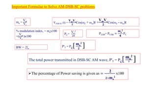 Important Formulae to Solve AM-DSB-SC problems
ma =
Vm
Vc
% modulation index, = max100
=(
Vm
Vc
)x100
BW = 2fm
PC=
Vc
2
2𝑅
PLSB= PUSB =
ma
2
𝟒
PC
P'T = Pc[ma
2
𝟐
]
The total power transmitted in DSB-SC AM wave, P'T = Pc[ma
2
𝟐 ]
VDSB-SC (t) =
VmVc
𝟐
Cos(ωC + ωm)t +
VmVc
𝟐
Cos(ωC - ωm)t
➢The percentage of Power saving is given as =
2
𝟐+ma
2
x100
 