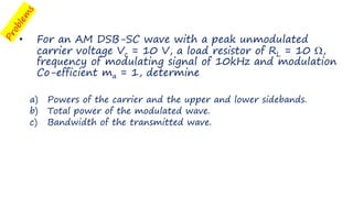 • For an AM DSB-SC wave with a peak unmodulated
carrier voltage Vc = 10 V, a load resistor of RL = 10 ,
frequency of modulating signal of 10kHz and modulation
Co-efficient ma = 1, determine
a) Powers of the carrier and the upper and lower sidebands.
b) Total power of the modulated wave.
c) Bandwidth of the transmitted wave.
 