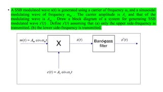 • A SSB modulated wave s(t) is generated using a carrier of frequency ωc and a sinusoidal
modulating wave of frequency ωm . The carrier amplitude is Ac and that of the
modulating wave is Am . Draw a block diagram of a system for generating SSB
modulated wave s′(t) . Define s′(t) assuming that (a) only the upper side-frequency is
transmitted. (b) the lower side-frequency is transmitted.
 
