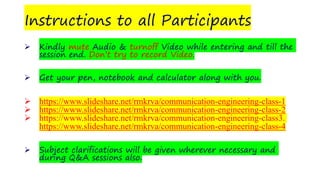 Instructions to all Participants
➢ Kindly mute Audio & turnoff Video while entering and till the
session end. Don’t try to record Video.
➢ Get your pen, notebook and calculator along with you.
➢ https://www.slideshare.net/rmkrva/communication-engineering-class-1
➢ https://www.slideshare.net/rmkrva/communication-engineering-class-2
➢ https://www.slideshare.net/rmkrva/communication-engineering-class3.
https://www.slideshare.net/rmkrva/communication-engineering-class-4
➢ Subject clarifications will be given wherever necessary and
during Q&A sessions also.
 