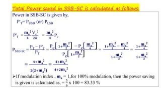 Total Power saved in SSB-SC is calculated as follows:
Power in SSB-SC is given by,
P'T= PUSB (or) PLSB
P'T =
ma
2
𝟒
Vc
2
2𝑅
=
ma
2
𝟒
Pc
PSSB-SC =
PT − P′T
PT
=
Pc[ 𝟏+
ma
2
𝟐
] − Pc[ ma
2
𝟒
]
Pc[ 𝟏+
ma
2
𝟐
]
=
𝟏+
ma
2
𝟐
− ma
2
𝟒
𝟏+
ma
2
𝟐
=
𝟏+
ma
2
𝟒
𝟏+
ma
2
𝟐
=
𝟒+ma
2
𝟐( 𝟐+ma
2)
=
𝟒+ma
2
𝟒+𝟐ma
2
➢If modulation index , ma = 1,for 100% modulation, then the power saving
is given is calculated as, =
5
6
x 100 = 83.33 %
 