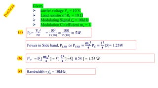 Given,
➢ carrier voltage Vc = 10 V,
➢ Load resistor of RL = 10 
➢ Modulating Signal fm = 10kHz
➢ Modulation Co-efficient ma = 1.
PC=
Vc
2
2𝑅
=
102
2 (10)
=
100
2 (10)
= 5𝑊
P'T = Pc[
ma
2
𝟒
] = 5[
12
𝟒
] =5[ 0.25 ] = 1.25 W
(a)
(b)
(c) Bandwidth = fm = 10kHz
Power in Side band, PLSB or PUSB =
ma
2
𝟒
PC =
12
𝟒
(5)= 1.25W
 