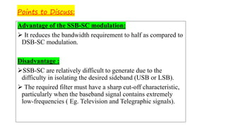 Points to Discuss:
Advantage of the SSB-SC modulation:
➢ It reduces the bandwidth requirement to half as compared to
DSB-SC modulation.
Disadvantage :
➢SSB-SC are relatively difficult to generate due to the
difficulty in isolating the desired sideband (USB or LSB).
➢ The required filter must have a sharp cut-off characteristic,
particularly when the baseband signal contains extremely
low-frequencies ( Eg. Television and Telegraphic signals).
 