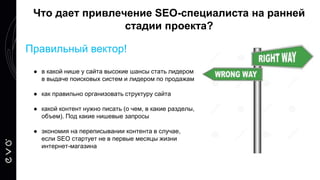 Правильный вектор!
● в какой нише у сайта высокие шансы стать лидером
в выдаче поисковых систем и лидером по продажам
● как правильно организовать структуру сайта
● какой контент нужно писать (о чем, в какие разделы,
объем). Под какие нишевые запросы
● экономия на переписывании контента в случае,
если SEO стартует не в первые месяцы жизни
интернет-магазина
Что дает привлечение SEO-специалиста на ранней
стадии проекта?
 