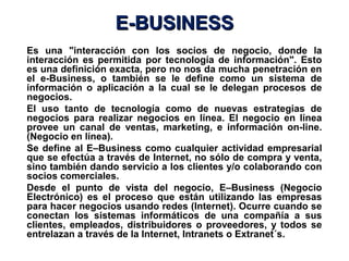 E-BUSINESS
Es una "interacción con los socios de negocio, donde la
interacción es permitida por tecnología de información". Esto
es una definición exacta, pero no nos da mucha penetración en
el e-Business, o también se le define como un sistema de
información o aplicación a la cual se le delegan procesos de
negocios.
El uso tanto de tecnología como de nuevas estrategias de
negocios para realizar negocios en línea. El negocio en línea
provee un canal de ventas, marketing, e información on-line.
(Negocio en línea).
Se define al E–Business como cualquier actividad empresarial
que se efectúa a través de Internet, no sólo de compra y venta,
sino también dando servicio a los clientes y/o colaborando con
socios comerciales.
Desde el punto de vista del negocio, E–Business (Negocio
Electrónico) es el proceso que están utilizando las empresas
para hacer negocios usando redes (Internet). Ocurre cuando se
conectan los sistemas informáticos de una compañía a sus
clientes, empleados, distribuidores o proveedores, y todos se
entrelazan a través de la Internet, Intranets o Extranet´s.
 