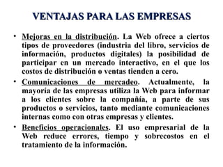VENTAJAS PARA LAS EMPRESAS
• Mejoras en la distribución. La Web ofrece a ciertos
  tipos de proveedores (industria del libro, servicios de
  información, productos digitales) la posibilidad de
  participar en un mercado interactivo, en el que los
  costos de distribución o ventas tienden a cero.
• Comunicaciones de mercadeo. Actualmente, la
  mayoría de las empresas utiliza la Web para informar
  a los clientes sobre la compañía, a parte de sus
  productos o servicios, tanto mediante comunicaciones
  internas como con otras empresas y clientes.
• Beneficios operacionales. El uso empresarial de la
  Web reduce errores, tiempo y sobrecostos en el
  tratamiento de la información.
 