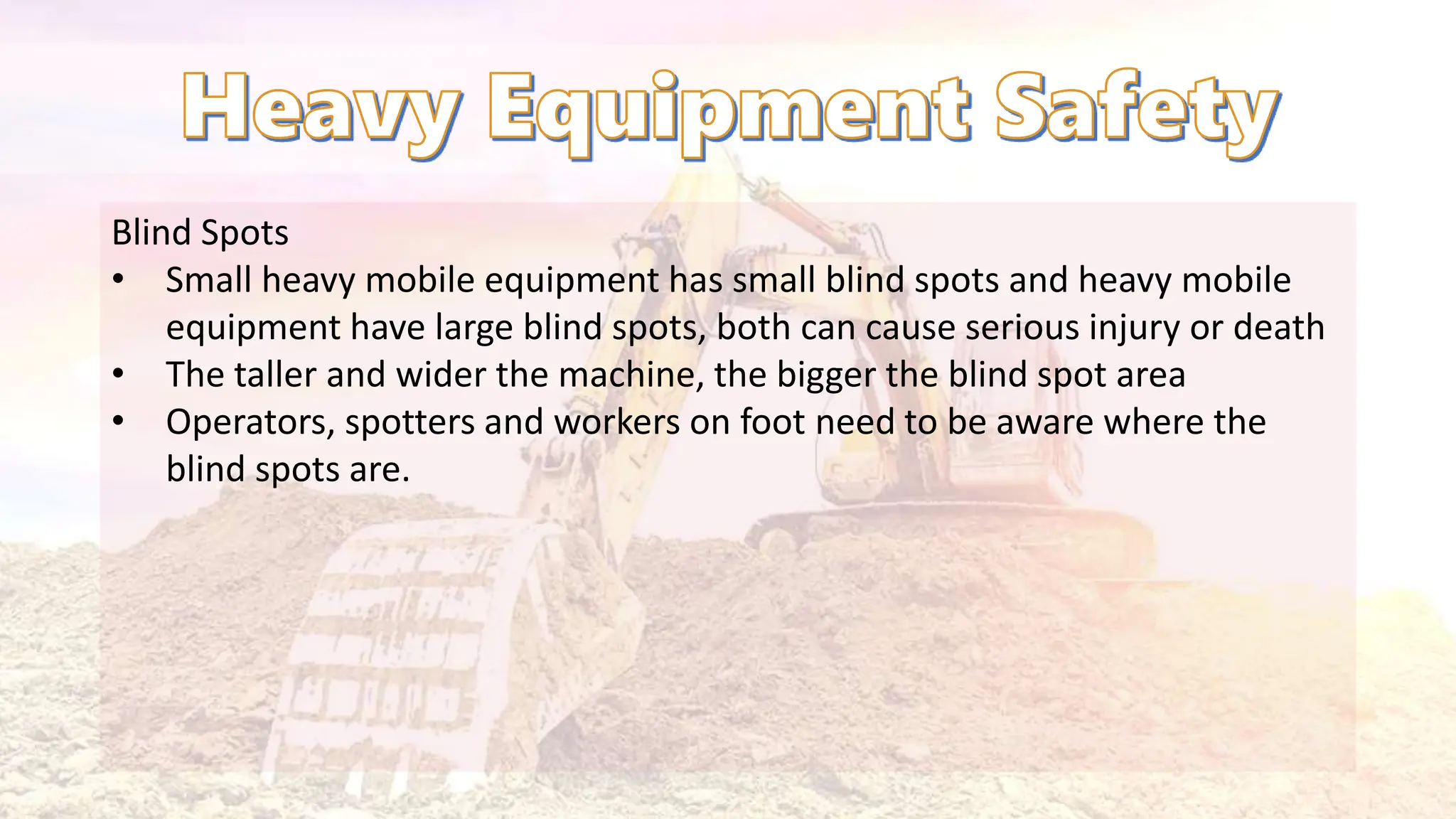Blind Spots
• Small heavy mobile equipment has small blind spots and heavy mobile
equipment have large blind spots, both can cause serious injury or death
• The taller and wider the machine, the bigger the blind spot area
• Operators, spotters and workers on foot need to be aware where the
blind spots are.
 