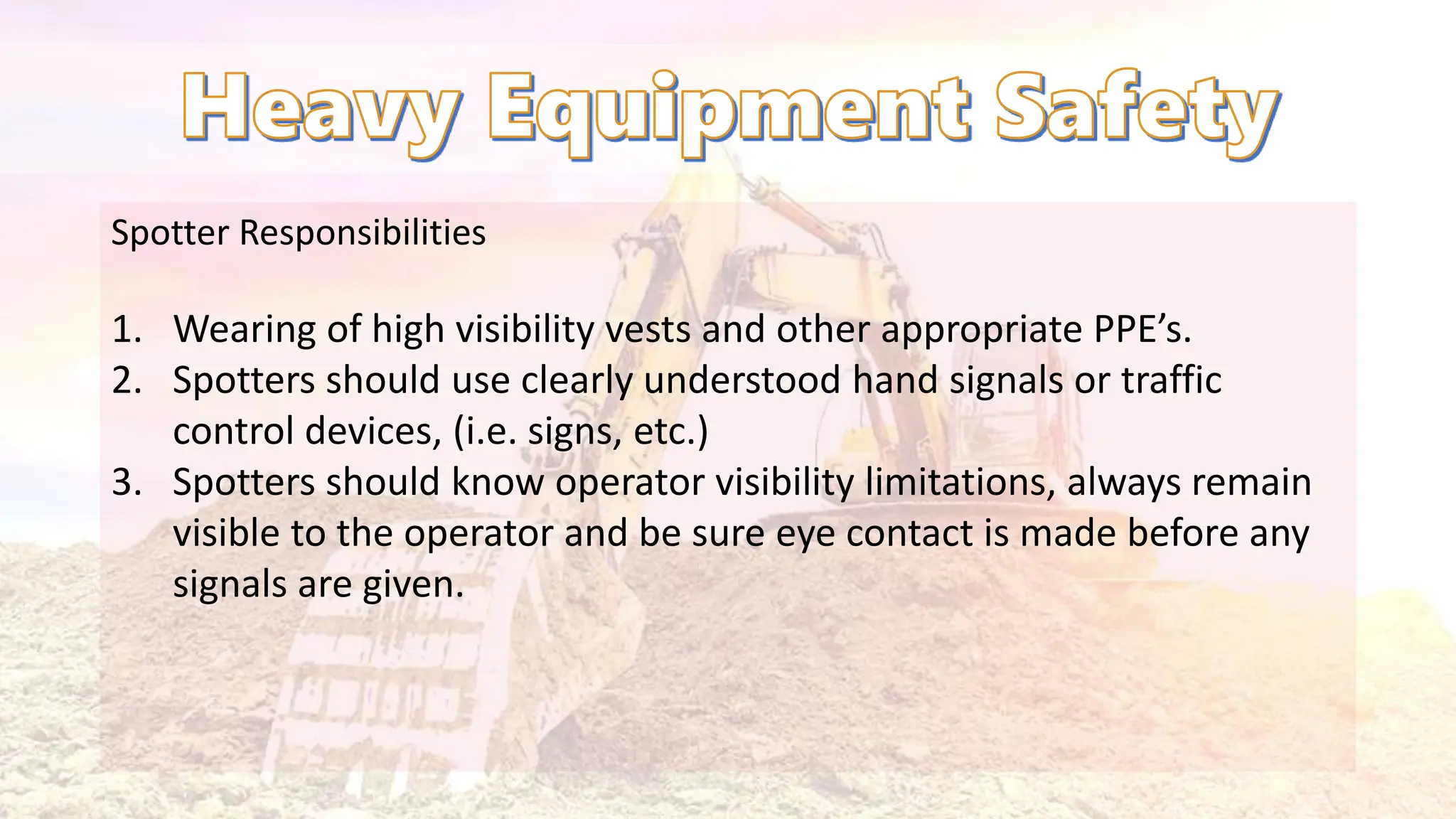 Spotter Responsibilities
1. Wearing of high visibility vests and other appropriate PPE’s.
2. Spotters should use clearly understood hand signals or traffic
control devices, (i.e. signs, etc.)
3. Spotters should know operator visibility limitations, always remain
visible to the operator and be sure eye contact is made before any
signals are given.
 