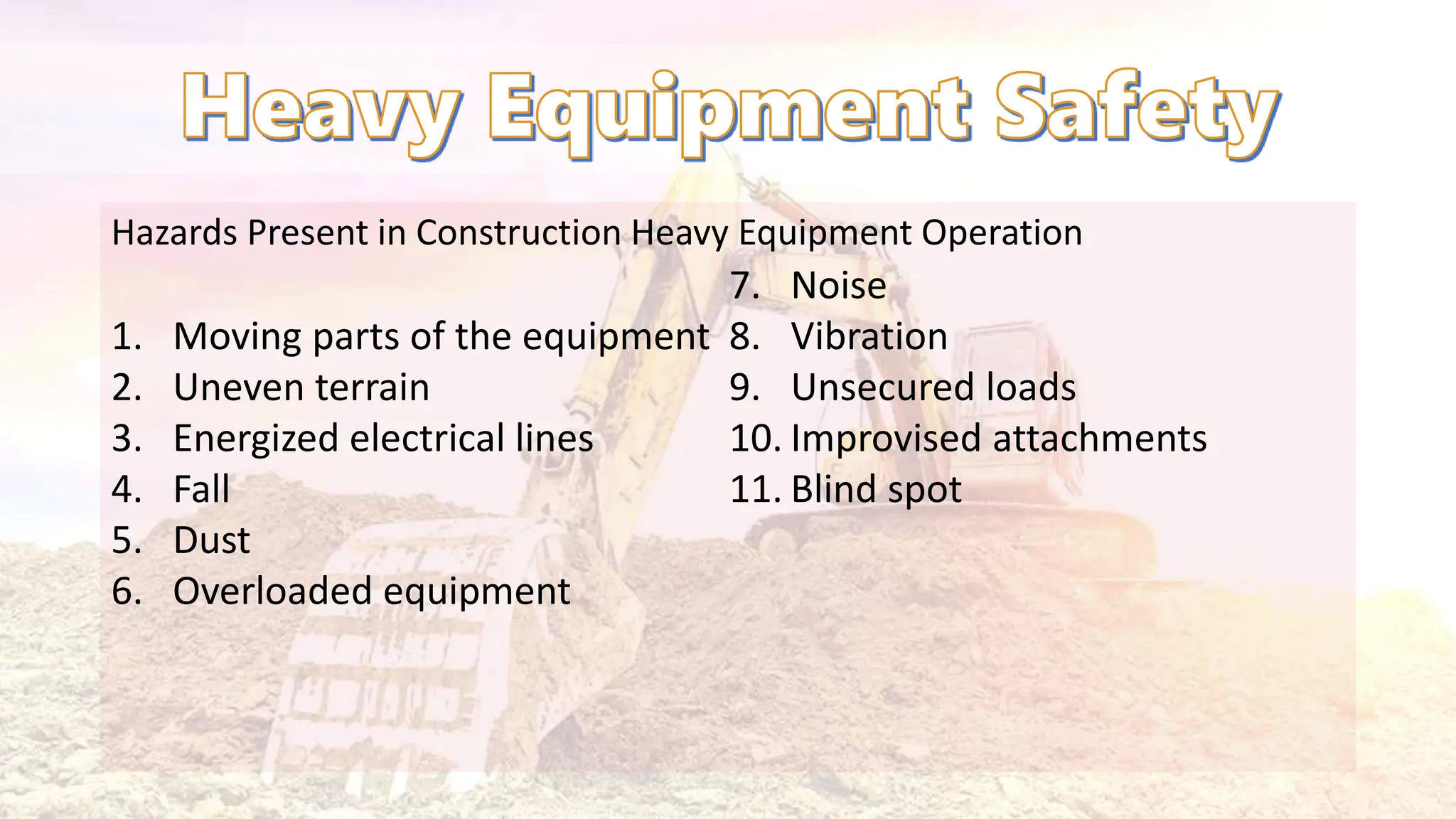Hazards Present in Construction Heavy Equipment Operation
1. Moving parts of the equipment
2. Uneven terrain
3. Energized electrical lines
4. Fall
5. Dust
6. Overloaded equipment
7. Noise
8. Vibration
9. Unsecured loads
10. Improvised attachments
11. Blind spot
 