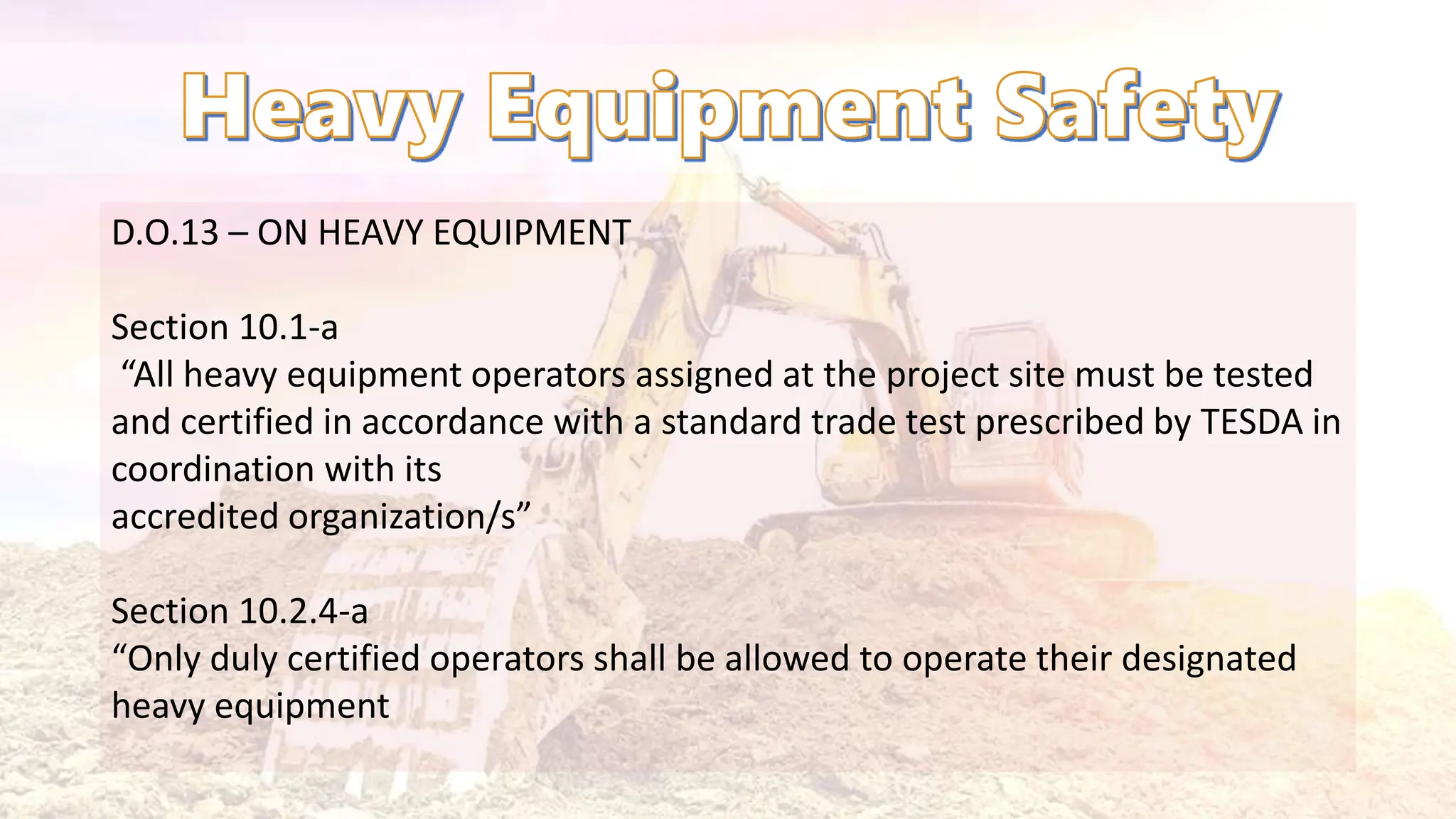 D.O.13 – ON HEAVY EQUIPMENT
Section 10.1-a
“All heavy equipment operators assigned at the project site must be tested
and certified in accordance with a standard trade test prescribed by TESDA in
coordination with its
accredited organization/s”
Section 10.2.4-a
“Only duly certified operators shall be allowed to operate their designated
heavy equipment
 