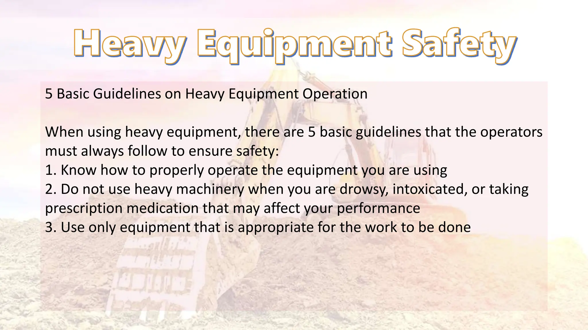 5 Basic Guidelines on Heavy Equipment Operation
When using heavy equipment, there are 5 basic guidelines that the operators
must always follow to ensure safety:
1. Know how to properly operate the equipment you are using
2. Do not use heavy machinery when you are drowsy, intoxicated, or taking
prescription medication that may affect your performance
3. Use only equipment that is appropriate for the work to be done
 