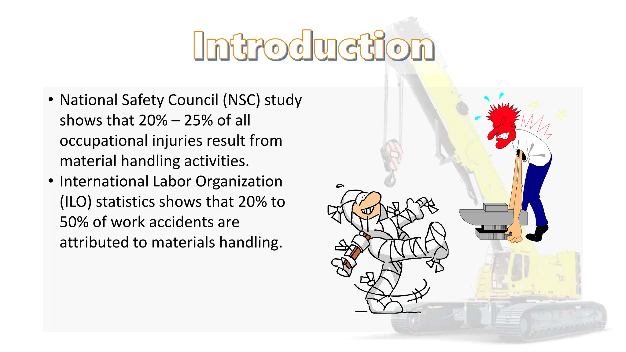 • National Safety Council (NSC) study
shows that 20% – 25% of all
occupational injuries result from
material handling activities.
• International Labor Organization
(ILO) statistics shows that 20% to
50% of work accidents are
attributed to materials handling.
 