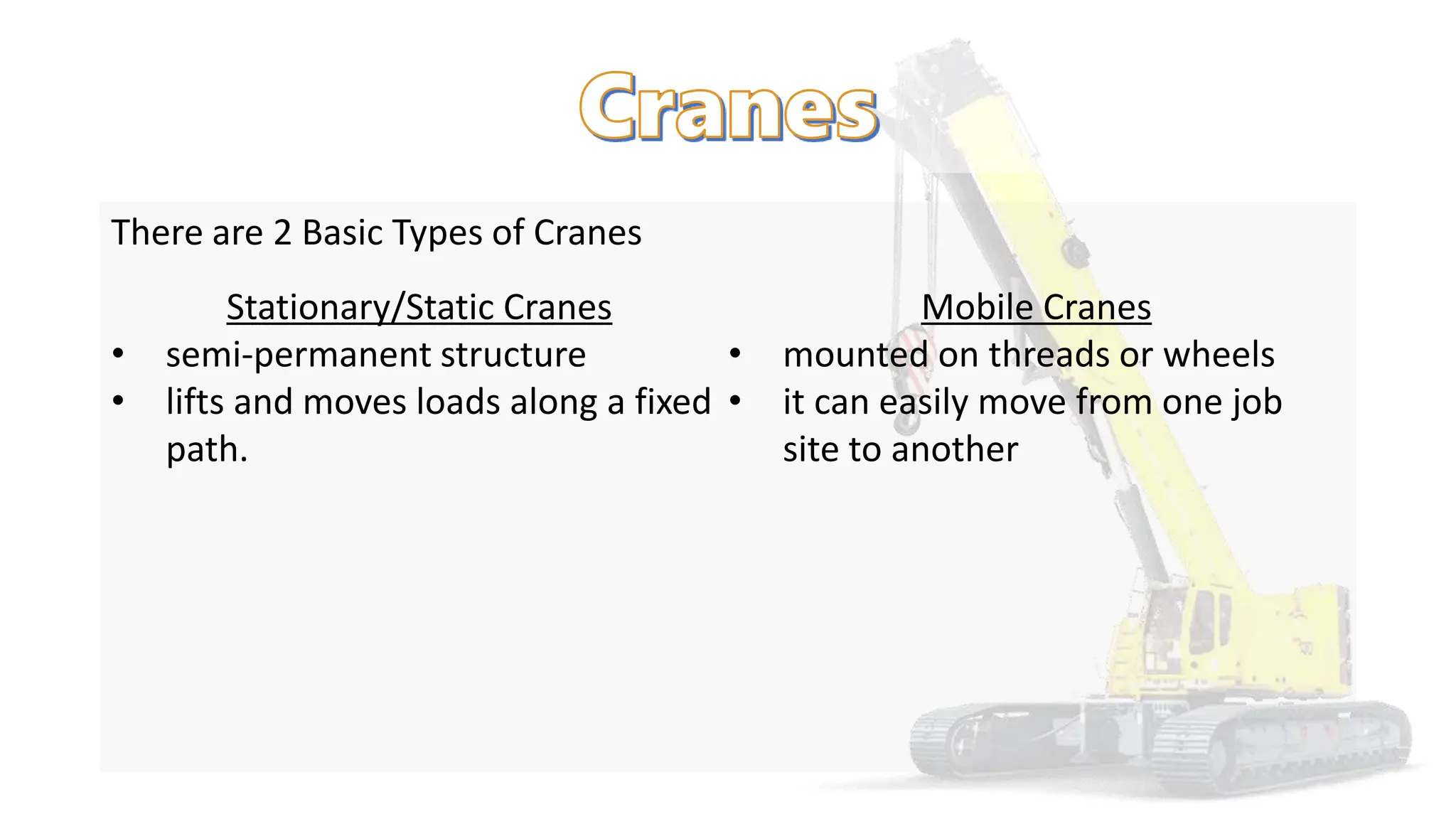 There are 2 Basic Types of Cranes
Stationary/Static Cranes
• semi-permanent structure
• lifts and moves loads along a fixed
path.
Mobile Cranes
• mounted on threads or wheels
• it can easily move from one job
site to another
 
