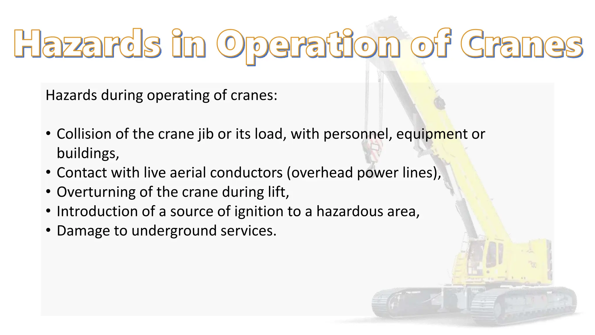 Hazards during operating of cranes:
• Collision of the crane jib or its load, with personnel, equipment or
buildings,
• Contact with live aerial conductors (overhead power lines),
• Overturning of the crane during lift,
• Introduction of a source of ignition to a hazardous area,
• Damage to underground services.
 
