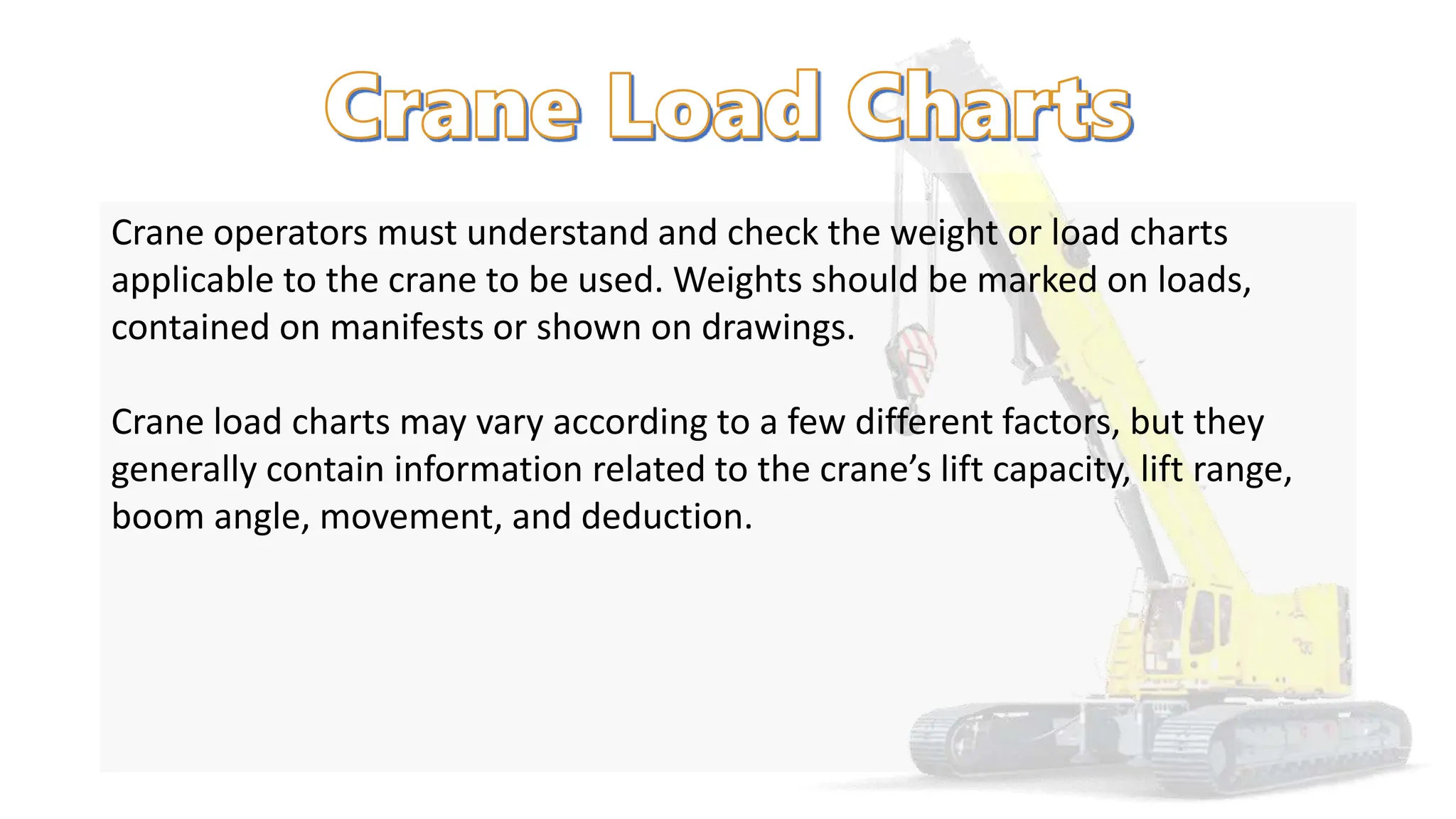 Crane operators must understand and check the weight or load charts
applicable to the crane to be used. Weights should be marked on loads,
contained on manifests or shown on drawings.
Crane load charts may vary according to a few different factors, but they
generally contain information related to the crane’s lift capacity, lift range,
boom angle, movement, and deduction.
 
