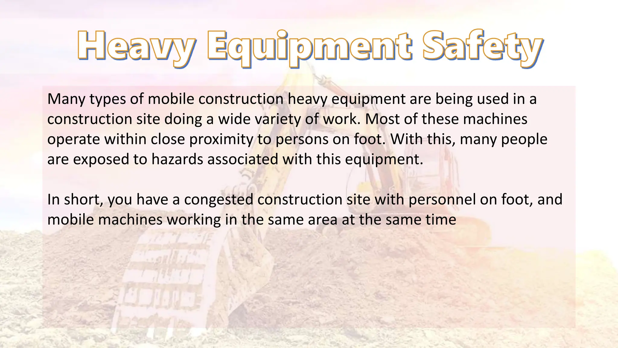 Many types of mobile construction heavy equipment are being used in a
construction site doing a wide variety of work. Most of these machines
operate within close proximity to persons on foot. With this, many people
are exposed to hazards associated with this equipment.
In short, you have a congested construction site with personnel on foot, and
mobile machines working in the same area at the same time
 