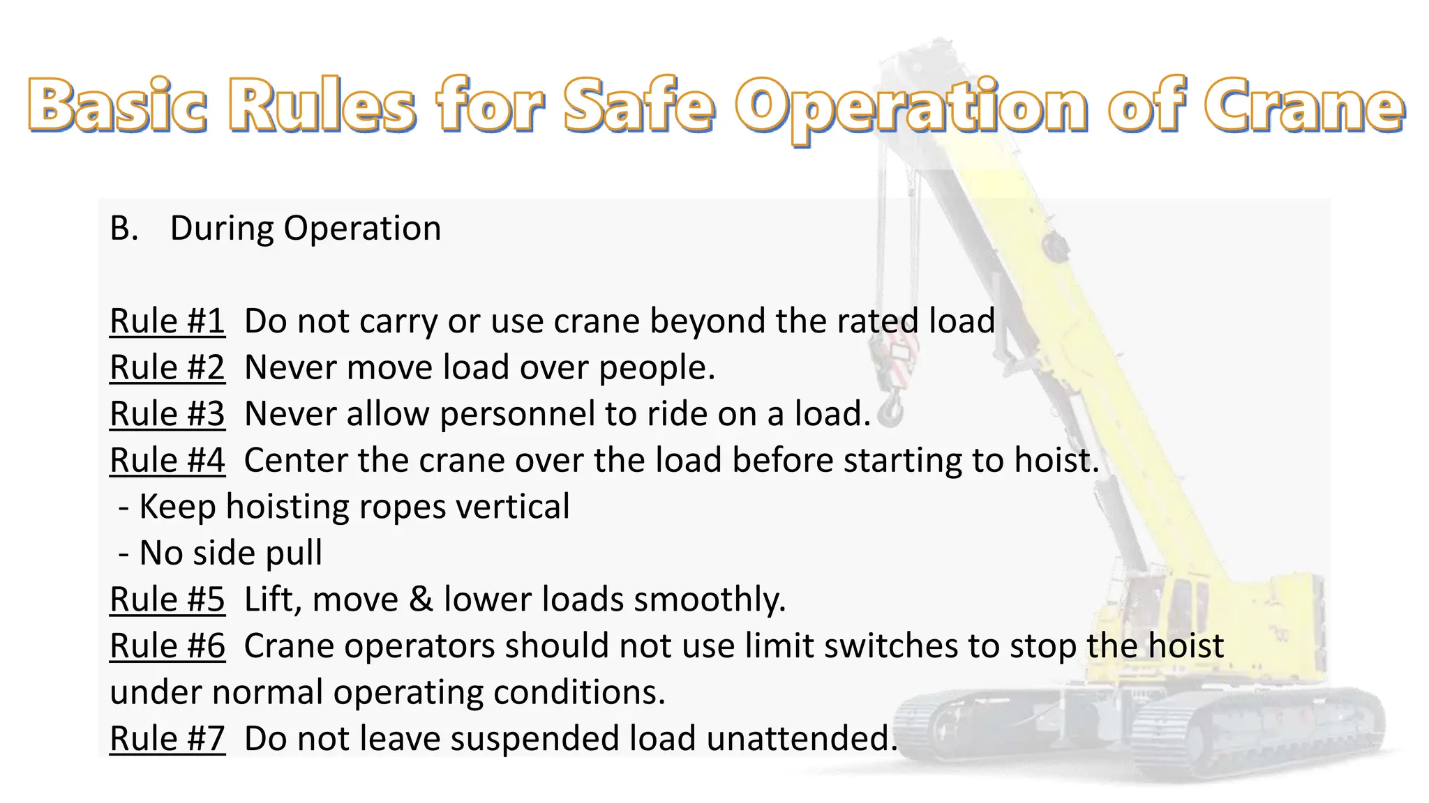 B. During Operation
Rule #1 Do not carry or use crane beyond the rated load
Rule #2 Never move load over people.
Rule #3 Never allow personnel to ride on a load.
Rule #4 Center the crane over the load before starting to hoist.
- Keep hoisting ropes vertical
- No side pull
Rule #5 Lift, move & lower loads smoothly.
Rule #6 Crane operators should not use limit switches to stop the hoist
under normal operating conditions.
Rule #7 Do not leave suspended load unattended.
 